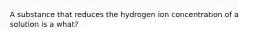 A substance that reduces the hydrogen ion concentration of a solution is a what?