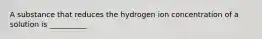 A substance that reduces the hydrogen ion concentration of a solution is __________