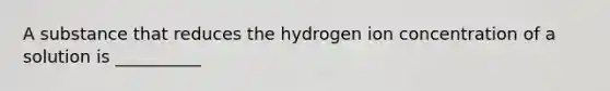 A substance that reduces the hydrogen ion concentration of a solution is __________