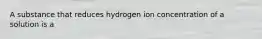 A substance that reduces hydrogen ion concentration of a solution is a