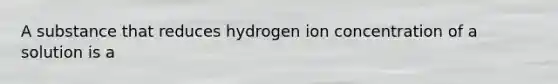 A substance that reduces hydrogen ion concentration of a solution is a