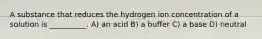 A substance that reduces the hydrogen ion concentration of a solution is __________. A) an acid B) a buffer C) a base D) neutral