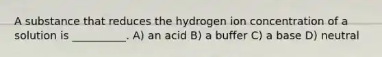 A substance that reduces the hydrogen ion concentration of a solution is __________. A) an acid B) a buffer C) a base D) neutral