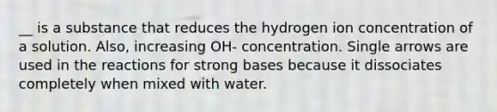 __ is a substance that reduces the hydrogen ion concentration of a solution. Also, increasing OH- concentration. Single arrows are used in the reactions for strong bases because it dissociates completely when mixed with water.