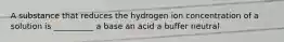 A substance that reduces the hydrogen ion concentration of a solution is __________ a base an acid a buffer neutral