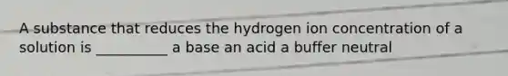 A substance that reduces the hydrogen ion concentration of a solution is __________ a base an acid a buffer neutral