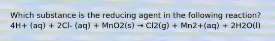 Which substance is the reducing agent in the following reaction? 4H+ (aq) + 2Cl- (aq) + MnO2(s) → Cl2(g) + Mn2+(aq) + 2H2O(l)