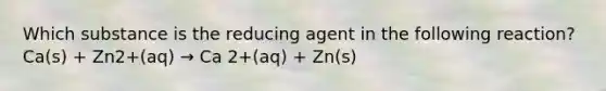 Which substance is the reducing agent in the following reaction? Ca(s) + Zn2+(aq) → Ca 2+(aq) + Zn(s)