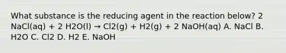 What substance is the reducing agent in the reaction below? 2 NaCl(aq) + 2 H2O(l) → Cl2(g) + H2(g) + 2 NaOH(aq) A. NaCl B. H2O C. Cl2 D. H2 E. NaOH