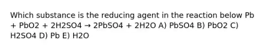 Which substance is the reducing agent in the reaction below Pb + PbO2 + 2H2SO4 → 2PbSO4 + 2H2O A) PbSO4 B) PbO2 C) H2SO4 D) Pb E) H2O