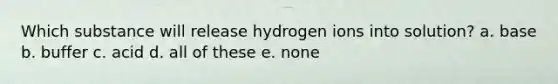 Which substance will release hydrogen ions into solution? a. base b. buffer c. acid d. all of these e. none