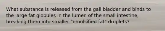 What substance is released from the gall bladder and binds to the large fat globules in the lumen of <a href='https://www.questionai.com/knowledge/kt623fh5xn-the-small-intestine' class='anchor-knowledge'>the small intestine</a>, breaking them into smaller "emulsified fat" droplets?