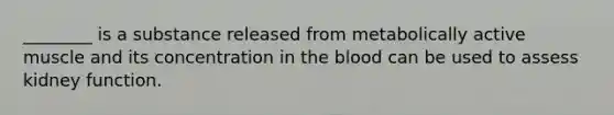 ________ is a substance released from metabolically active muscle and its concentration in the blood can be used to assess kidney function.