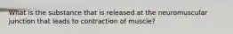 What is the substance that is released at the neuromuscular junction that leads to contraction of muscle?