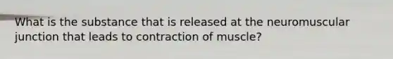 What is the substance that is released at the neuromuscular junction that leads to contraction of muscle?