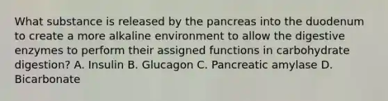 What substance is released by the pancreas into the duodenum to create a more alkaline environment to allow the digestive enzymes to perform their assigned functions in carbohydrate digestion? A. Insulin B. Glucagon C. Pancreatic amylase D. Bicarbonate