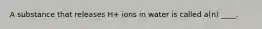 A substance that releases H+ ions in water is called a(n) ____.