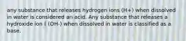 any substance that releases hydrogen ions (H+) when dissolved in water is considered an acid. Any substance that releases a hydroxide ion ( (OH-) when dissolved in water is classified as a base.