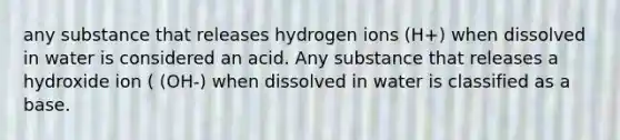 any substance that releases hydrogen ions (H+) when dissolved in water is considered an acid. Any substance that releases a hydroxide ion ( (OH-) when dissolved in water is classified as a base.