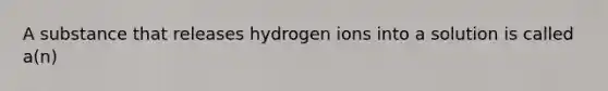 A substance that releases hydrogen ions into a solution is called a(n)