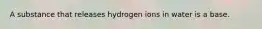 A substance that releases hydrogen ions in water is a base.