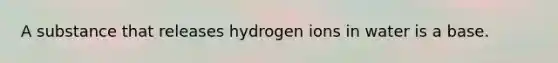 A substance that releases hydrogen ions in water is a base.