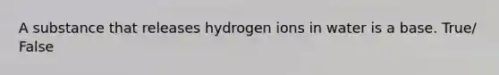 A substance that releases hydrogen ions in water is a base. True/ False