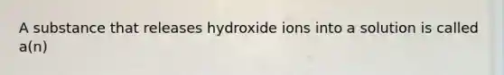 A substance that releases hydroxide ions into a solution is called a(n)