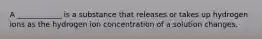 A ____________ is a substance that releases or takes up hydrogen ions as the hydrogen ion concentration of a solution changes.