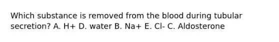 Which substance is removed from the blood during tubular secretion? A. H+ D. water B. Na+ E. Cl- C. Aldosterone