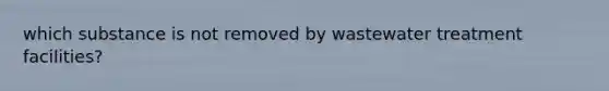 which substance is not removed by wastewater treatment facilities?