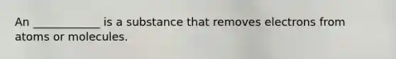 An ____________ is a substance that removes electrons from atoms or molecules.