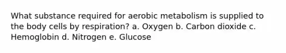 What substance required for aerobic metabolism is supplied to the body cells by respiration? a. Oxygen b. Carbon dioxide c. Hemoglobin d. Nitrogen e. Glucose