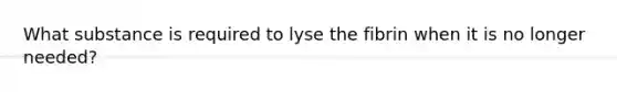 What substance is required to lyse the fibrin when it is no longer needed?