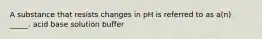 A substance that resists changes in pH is referred to as a(n) _____. acid base solution buffer