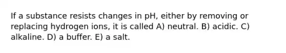 If a substance resists changes in pH, either by removing or replacing hydrogen ions, it is called A) neutral. B) acidic. C) alkaline. D) a buffer. E) a salt.