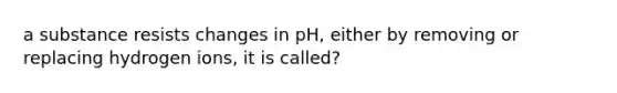 a substance resists changes in pH, either by removing or replacing hydrogen ions, it is called?