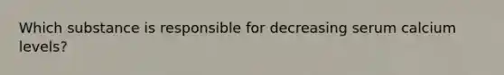 Which substance is responsible for decreasing serum calcium levels?