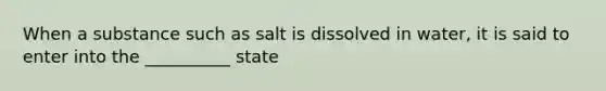 When a substance such as salt is dissolved in water, it is said to enter into the __________ state