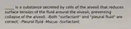 _____ is a substance secreted by cells of the alveoli that reduces surface tension of the fluid around the alveoli, preventing collapse of the alveoli. -Both "surfactant" and "pleural fluid" are correct. -Pleural fluid -Mucus -Surfactant