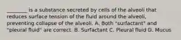 ________ is a substance secreted by cells of the alveoli that reduces surface tension of the fluid around the alveoli, preventing collapse of the alveoli. A. Both "surfactant" and "pleural fluid" are correct. B. Surfactant C. Pleural fluid D. Mucus