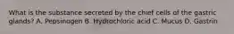 What is the substance secreted by the chief cells of the gastric glands? A. Pepsinogen B. Hydrochloric acid C. Mucus D. Gastrin