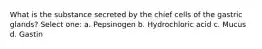 What is the substance secreted by the chief cells of the gastric glands? Select one: a. Pepsinogen b. Hydrochloric acid c. Mucus d. Gastin