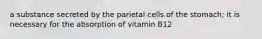 a substance secreted by the parietal cells of the stomach; it is necessary for the absorption of vitamin B12