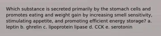 Which substance is secreted primarily by the stomach cells and promotes eating and weight gain by increasing smell sensitivity, stimulating appetite, and promoting efficient energy storage? a. leptin b. ghrelin c. lipoprotein lipase d. CCK e. serotonin