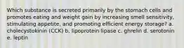 Which substance is secreted primarily by the stomach cells and promotes eating and weight gain by increasing smell sensitivity, stimulating appetite, and promoting efficient energy storage? a. cholecystokinin (CCK) b. lipoprotein lipase c. ghrelin d. serotonin e. leptin