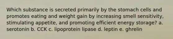 Which substance is secreted primarily by the stomach cells and promotes eating and weight gain by increasing smell sensitivity, stimulating appetite, and promoting efficient energy storage? a. serotonin b. CCK c. lipoprotein lipase d. leptin e. ghrelin