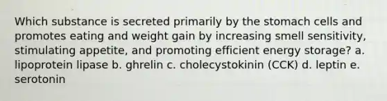 Which substance is secreted primarily by the stomach cells and promotes eating and weight gain by increasing smell sensitivity, stimulating appetite, and promoting efficient energy storage? a. lipoprotein lipase b. ghrelin c. cholecystokinin (CCK) d. leptin e. serotonin