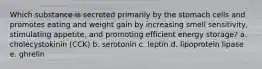 Which substance is secreted primarily by the stomach cells and promotes eating and weight gain by increasing smell sensitivity, stimulating appetite, and promoting efficient energy storage? a. cholecystokinin (CCK) b. serotonin c. leptin d. lipoprotein lipase e. ghrelin