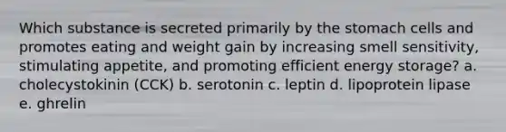 Which substance is secreted primarily by the stomach cells and promotes eating and weight gain by increasing smell sensitivity, stimulating appetite, and promoting efficient energy storage? a. cholecystokinin (CCK) b. serotonin c. leptin d. lipoprotein lipase e. ghrelin